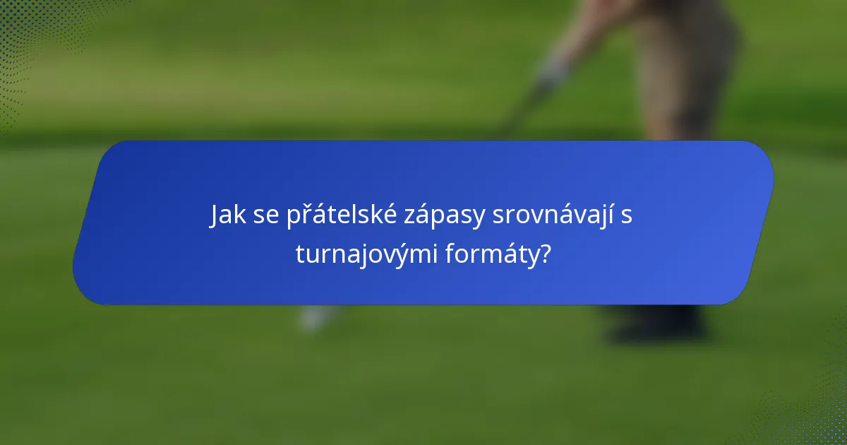 Jak se přátelské zápasy srovnávají s turnajovými formáty?